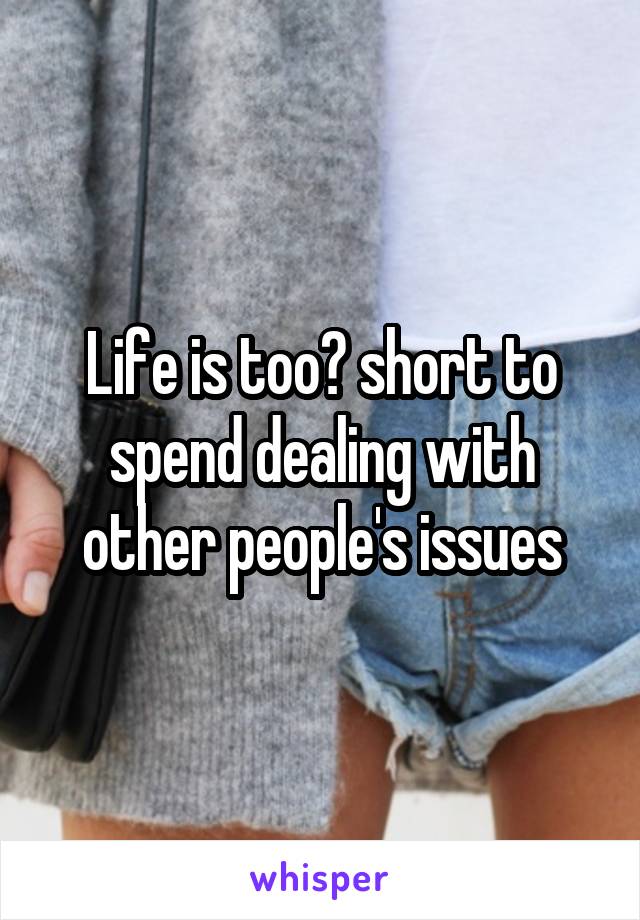 Life is too​ short to spend dealing with other people's issues