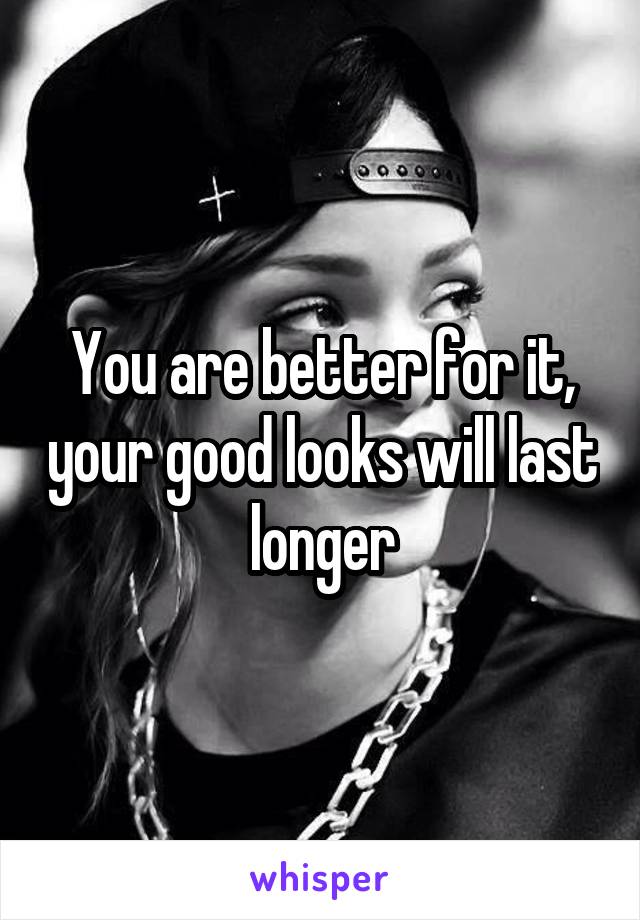 You are better for it, your good looks will last longer