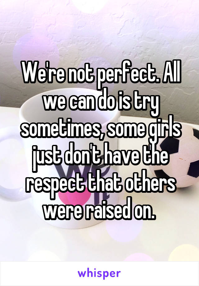 We're not perfect. All we can do is try sometimes, some girls just don't have the respect that others were raised on. 