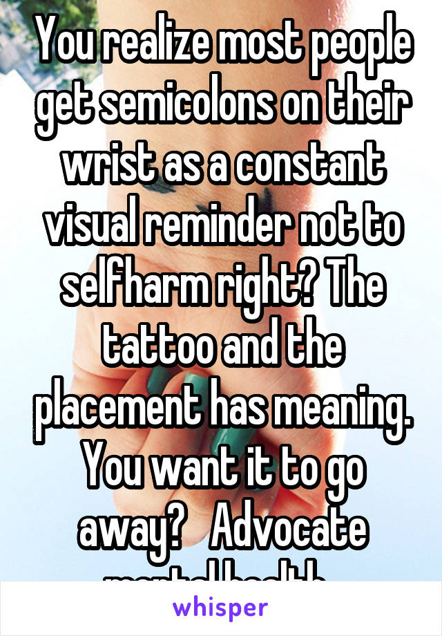 You realize most people get semicolons on their wrist as a constant visual reminder not to selfharm right? The tattoo and the placement has meaning. You want it to go away?   Advocate mental health. 