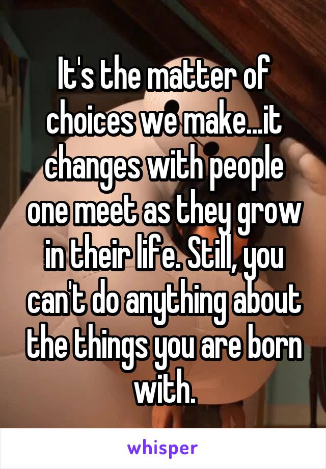 It's the matter of choices we make...it changes with people one meet as they grow in their life. Still, you can't do anything about the things you are born with.