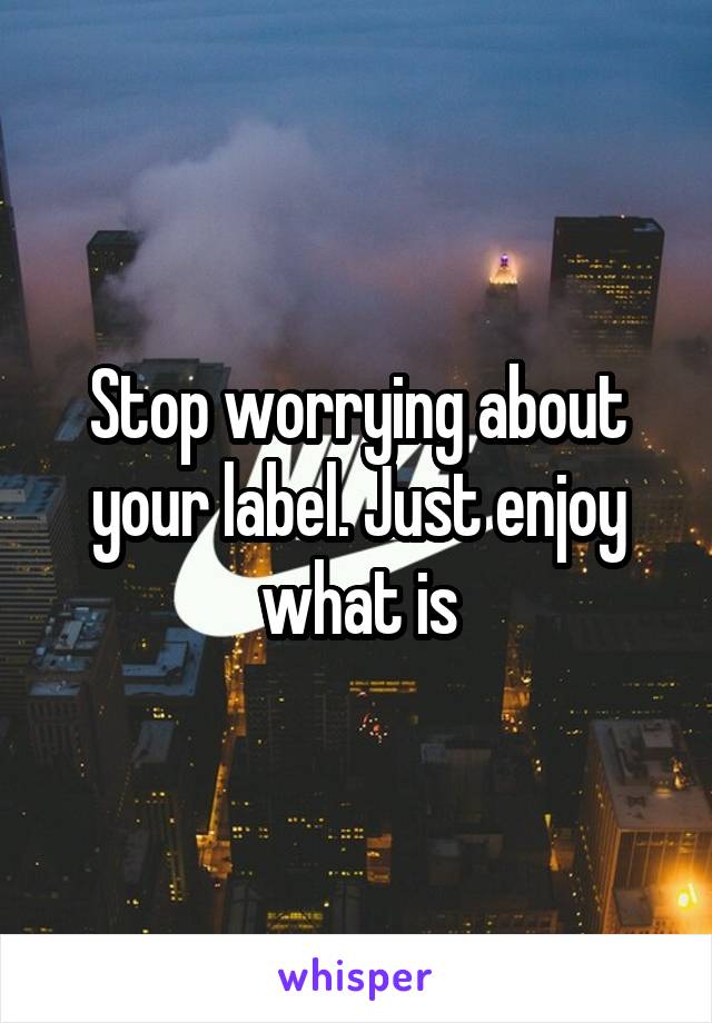 Stop worrying about your label. Just enjoy what is