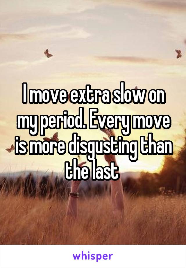 I move extra slow on my period. Every move is more disgusting than the last 