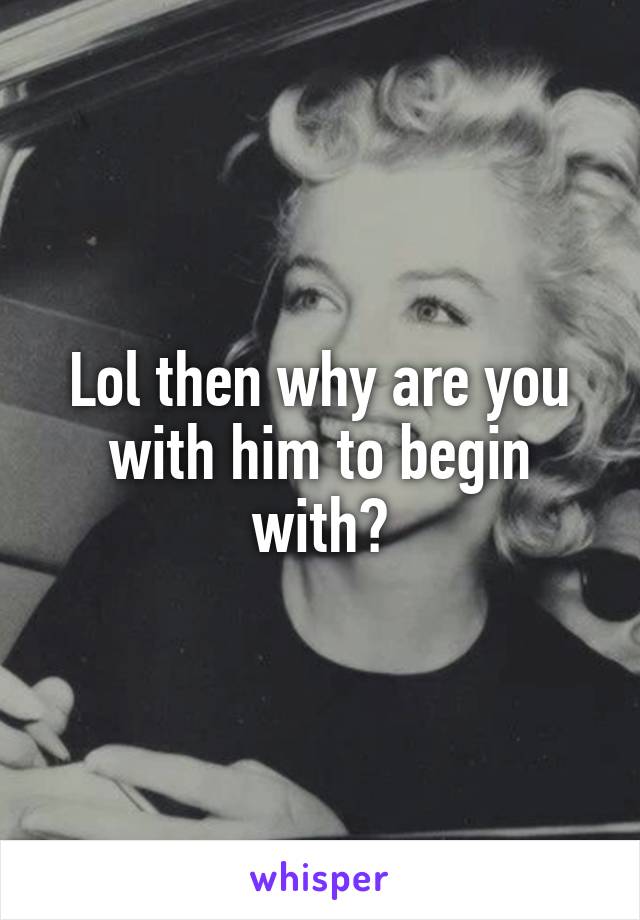 Lol then why are you with him to begin with?