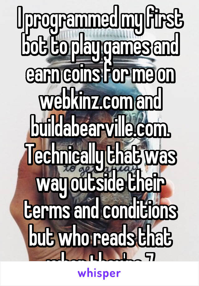I programmed my first bot to play games and earn coins for me on webkinz.com and buildabearville.com.
Technically that was way outside their terms and conditions but who reads that when they're 7
