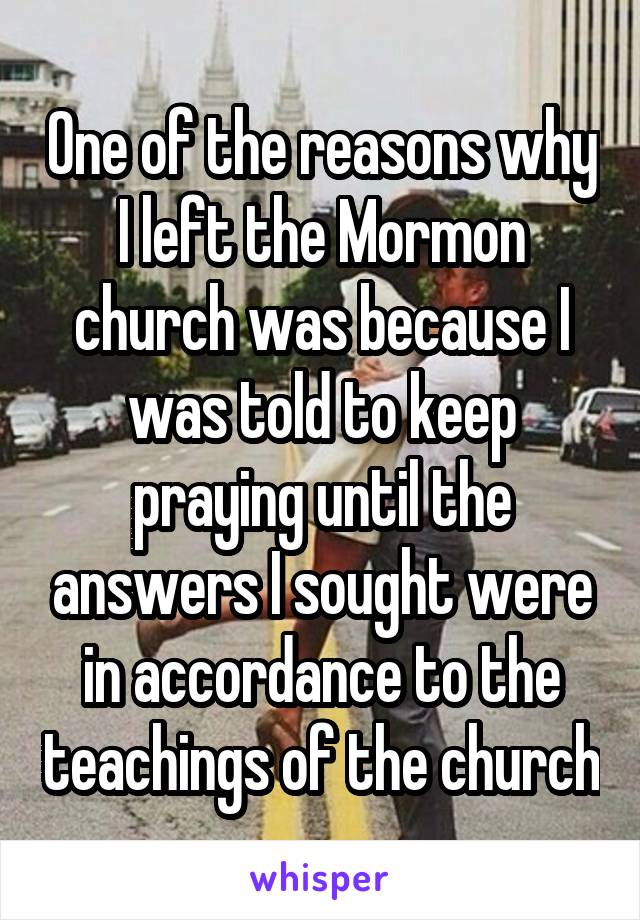 One of the reasons why I left the Mormon church was because I was told to keep praying until the answers I sought were in accordance to the teachings of the church