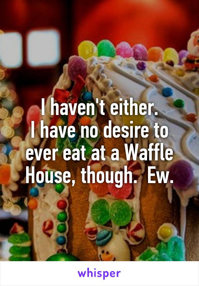 I haven't either.
I have no desire to ever eat at a Waffle House, though.  Ew.