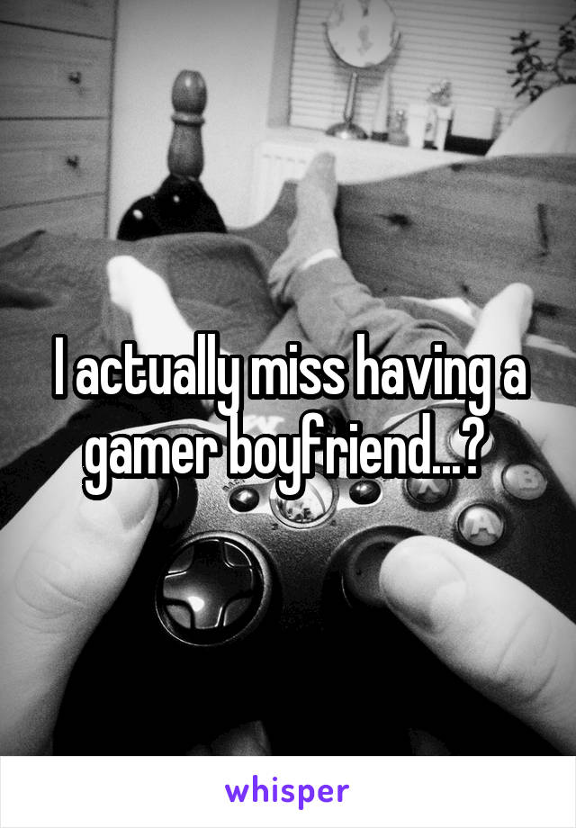 I actually miss having a gamer boyfriend...? 