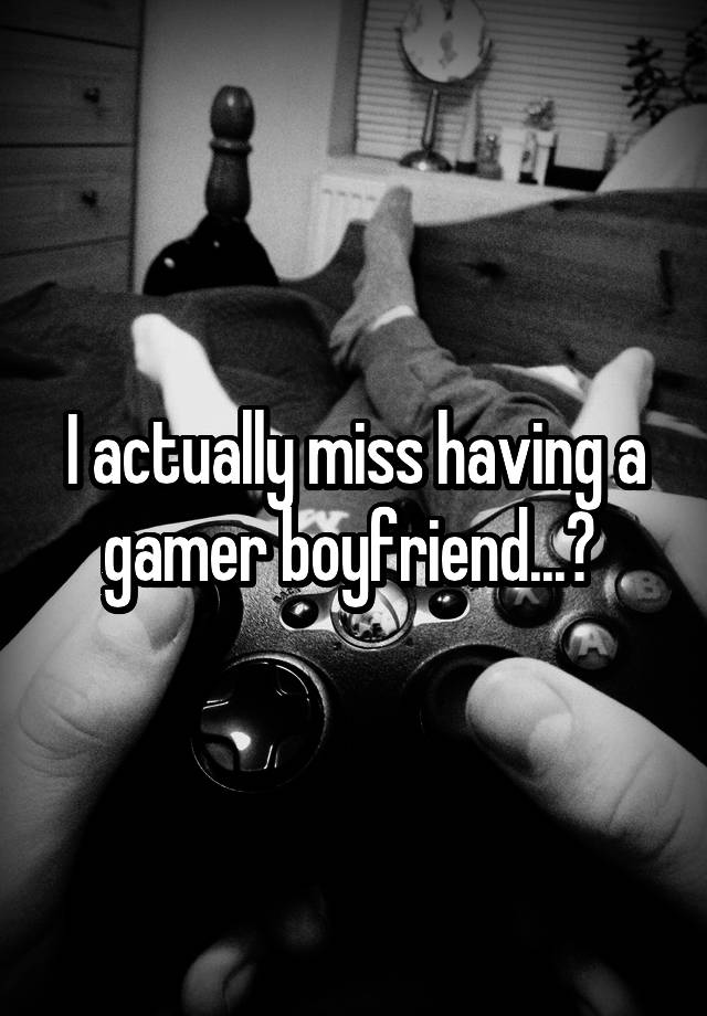 I actually miss having a gamer boyfriend...? 