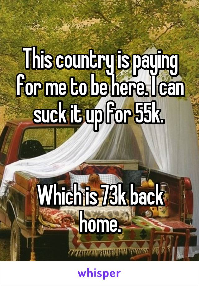 This country is paying for me to be here. I can suck it up for 55k. 


Which is 73k back home.