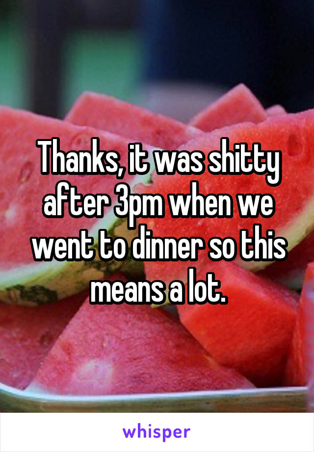 Thanks, it was shitty after 3pm when we went to dinner so this means a lot.