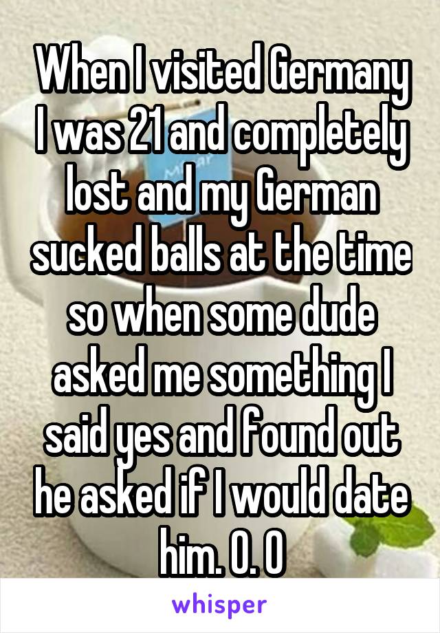 When I visited Germany I was 21 and completely lost and my German sucked balls at the time so when some dude asked me something I said yes and found out he asked if I would date him. O. O
