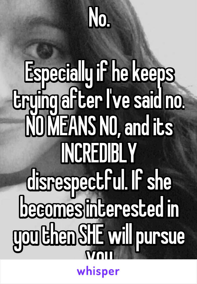 No.

Especially if he keeps trying after I've said no. NO MEANS NO, and its INCREDIBLY disrespectful. If she becomes interested in you then SHE will pursue YOU