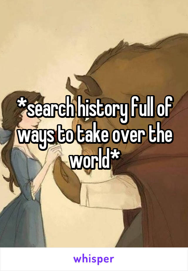 *search history full of ways to take over the world*