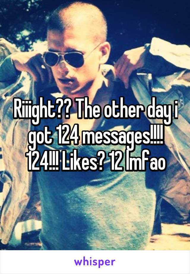 Riiight?? The other day i got 124 messages!!!! 124!!! Likes? 12 lmfao