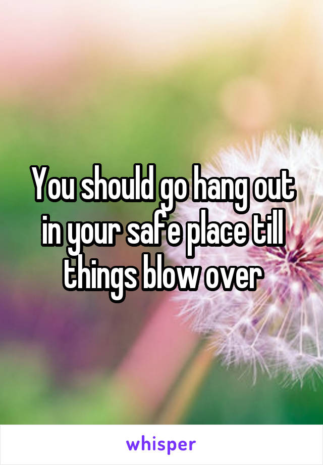 You should go hang out in your safe place till things blow over