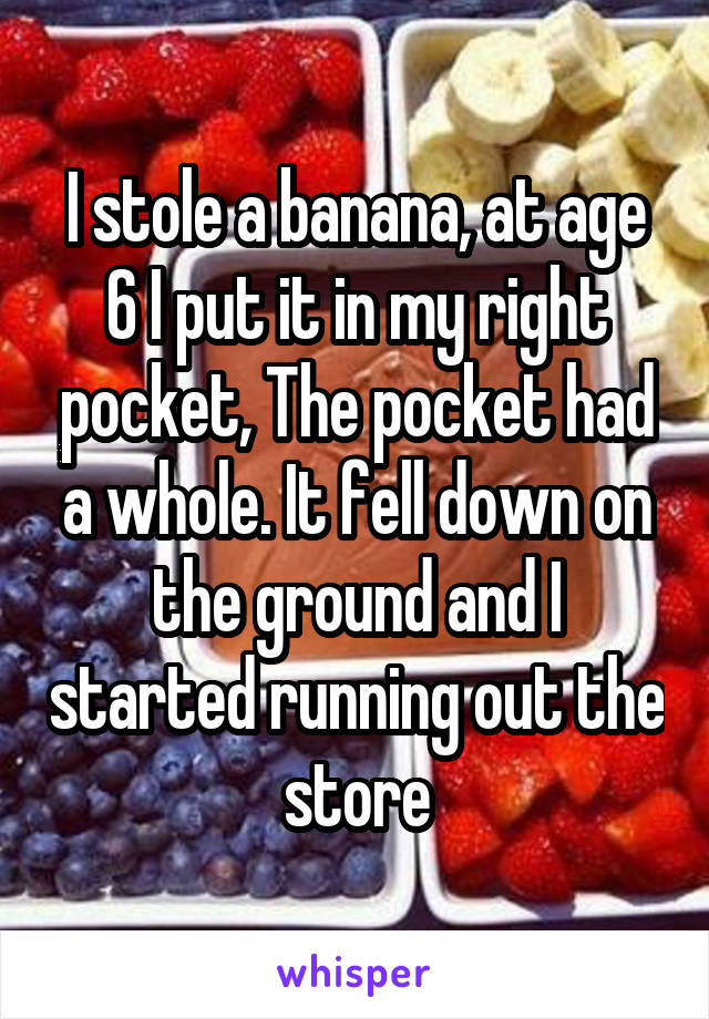I stole a banana, at age 6 I put it in my right pocket, The pocket had a whole. It fell down on the ground and I started running out the store