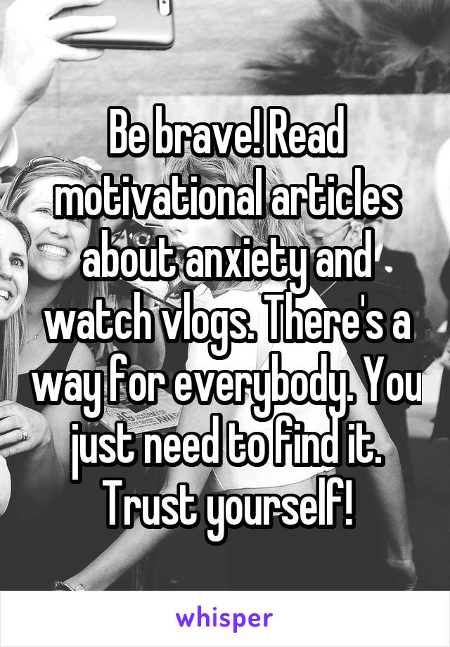 Be brave! Read motivational articles about anxiety and watch vlogs. There's a way for everybody. You just need to find it. Trust yourself!