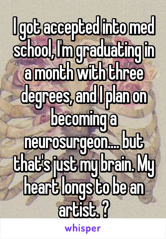 I got accepted into med school, I'm graduating in a month with three degrees, and I plan on becoming a neurosurgeon.... but that's just my brain. My heart longs to be an artist. ♡
