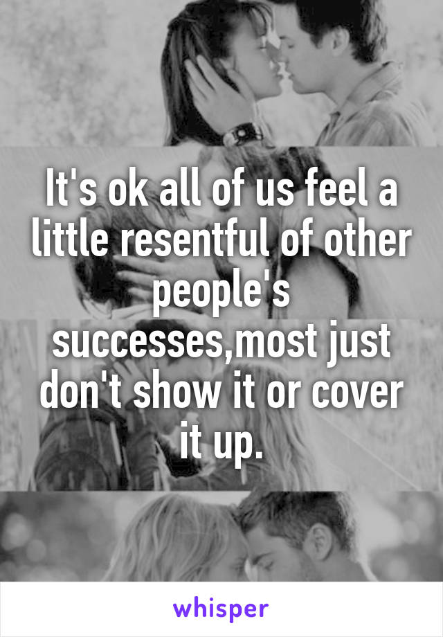 It's ok all of us feel a little resentful of other people's successes,most just don't show it or cover it up.