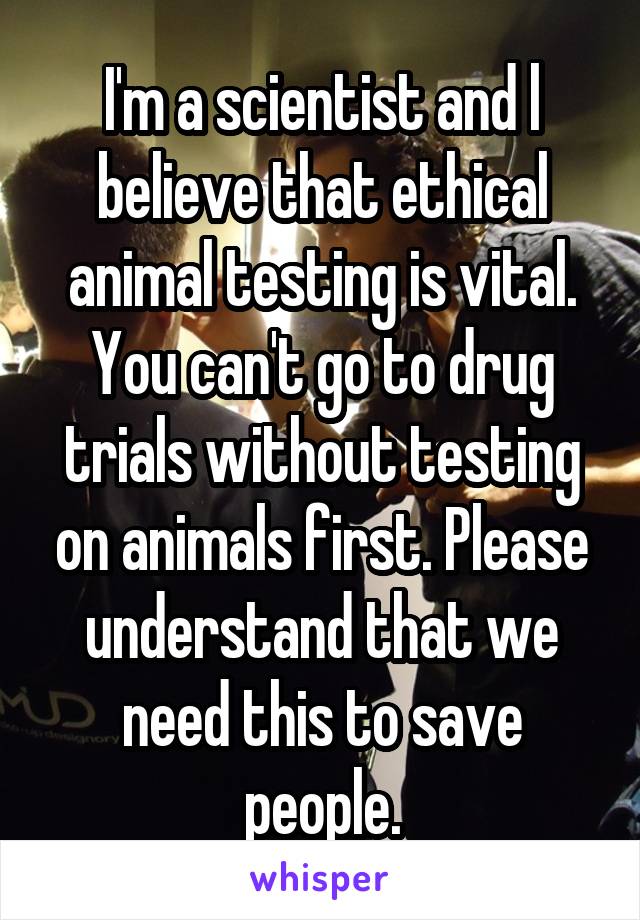 I'm a scientist and l believe that ethical animal testing is vital. You can't go to drug trials without testing on animals first. Please understand that we need this to save people.