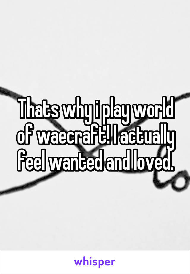 Thats why i play world of waecraft! I actually feel wanted and loved.