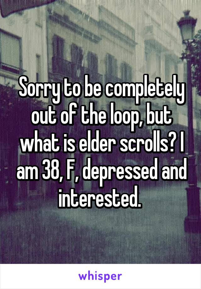 Sorry to be completely out of the loop, but what is elder scrolls? I am 38, F, depressed and interested. 