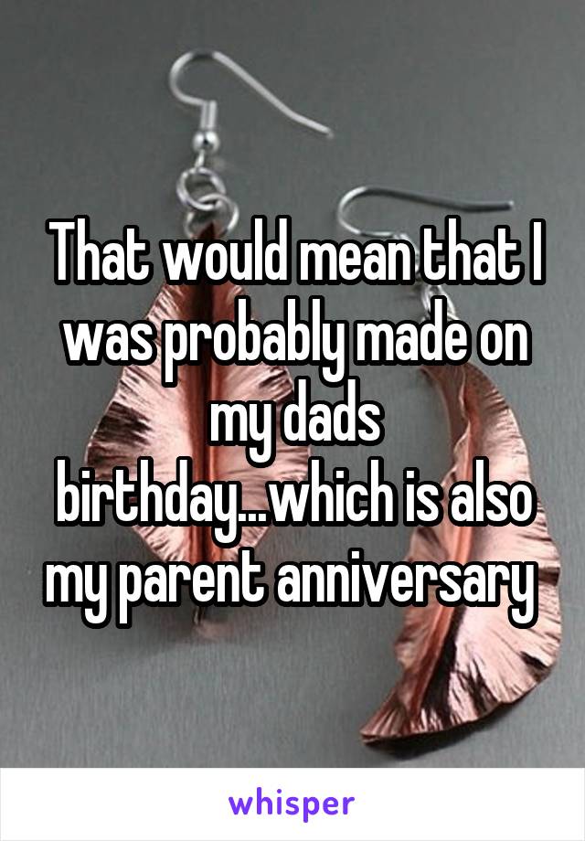 That would mean that I was probably made on my dads birthday...which is also my parent anniversary 