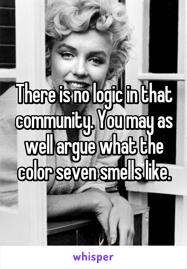 There is no logic in that community. You may as well argue what the color seven smells like.