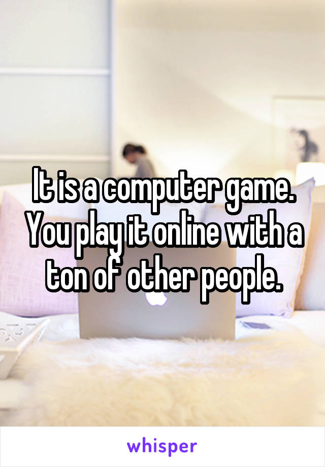 It is a computer game. You play it online with a ton of other people.