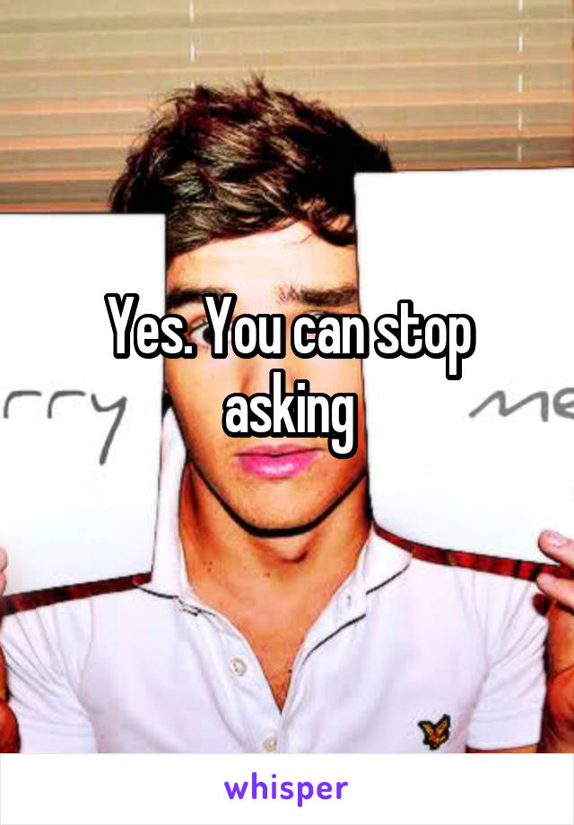 Yes. You can stop asking

