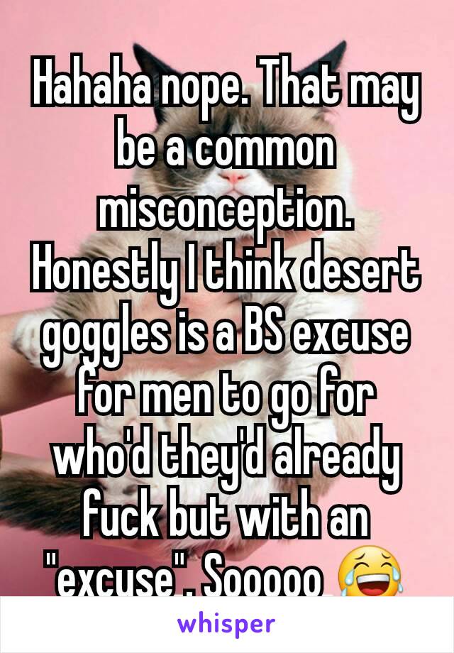 Hahaha nope. That may be a common misconception. Honestly I think desert goggles is a BS excuse for men to go for who'd they'd already fuck but with an "excuse". Sooooo 😂