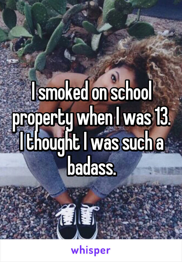 I smoked on school property when I was 13. I thought I was such a badass.