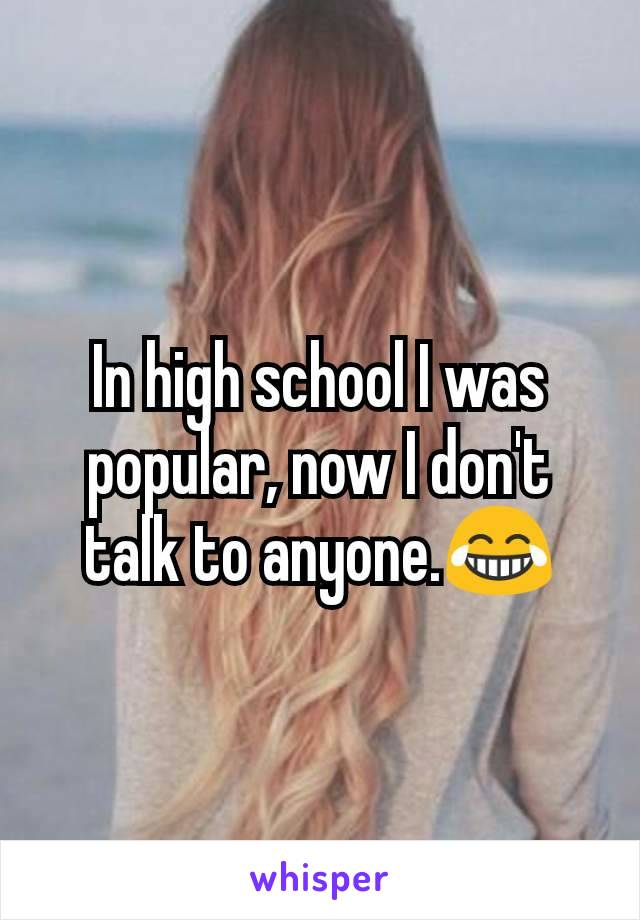 In high school I was popular, now I don't talk to anyone.😂