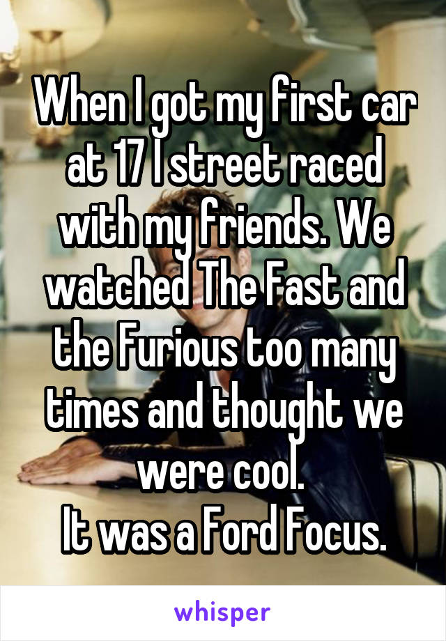 When I got my first car at 17 I street raced with my friends. We watched The Fast and the Furious too many times and thought we were cool. 
It was a Ford Focus.