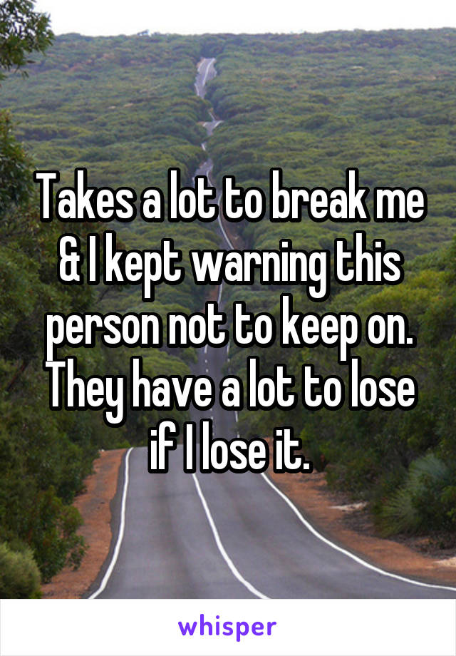 Takes a lot to break me & I kept warning this person not to keep on. They have a lot to lose if I lose it.