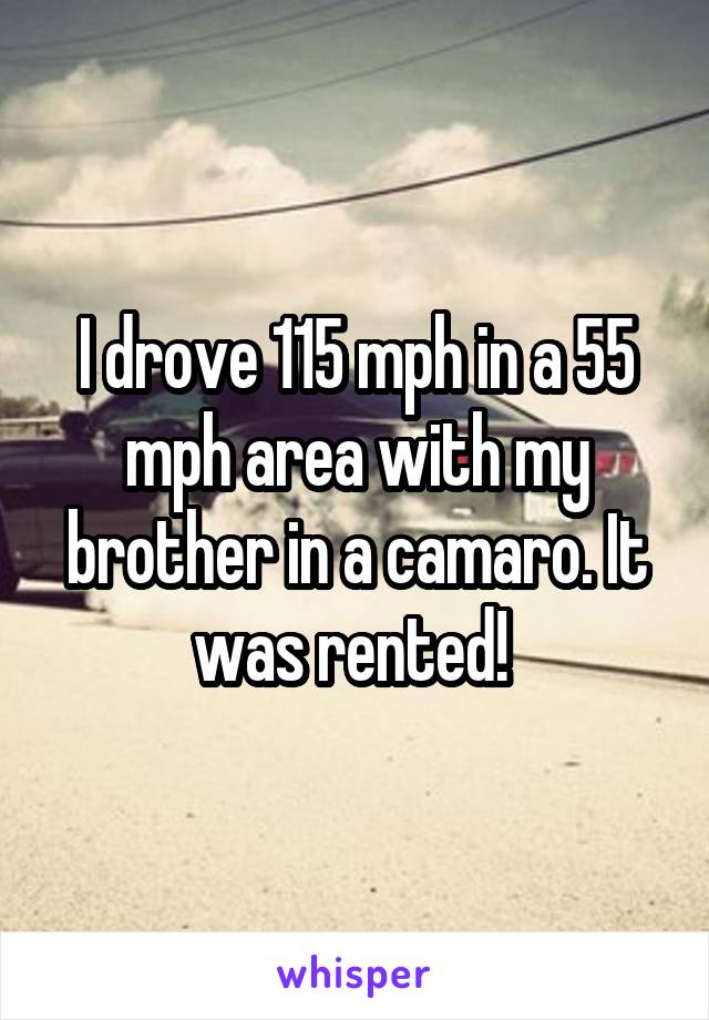 I drove 115 mph in a 55 mph area with my brother in a camaro. It was rented! 