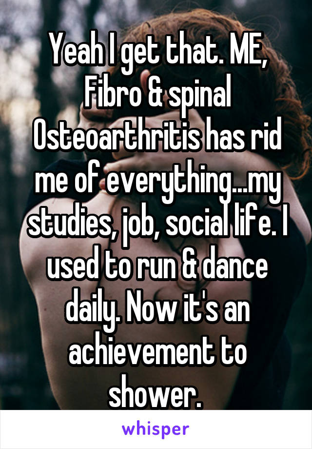 Yeah I get that. ME, Fibro & spinal Osteoarthritis has rid me of everything...my studies, job, social life. I used to run & dance daily. Now it's an achievement to shower. 