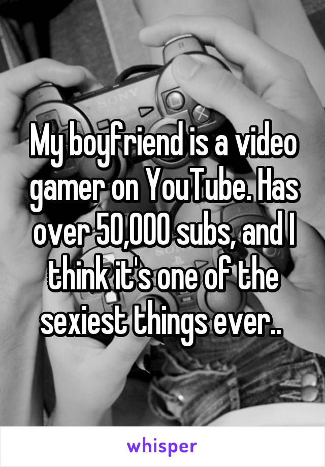 My boyfriend is a video gamer on YouTube. Has over 50,000 subs, and I think it's one of the sexiest things ever.. 