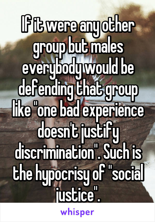 If it were any other group but males everybody would be defending that group like "one bad experience doesn't justify discrimination". Such is the hypocrisy of "social justice".
