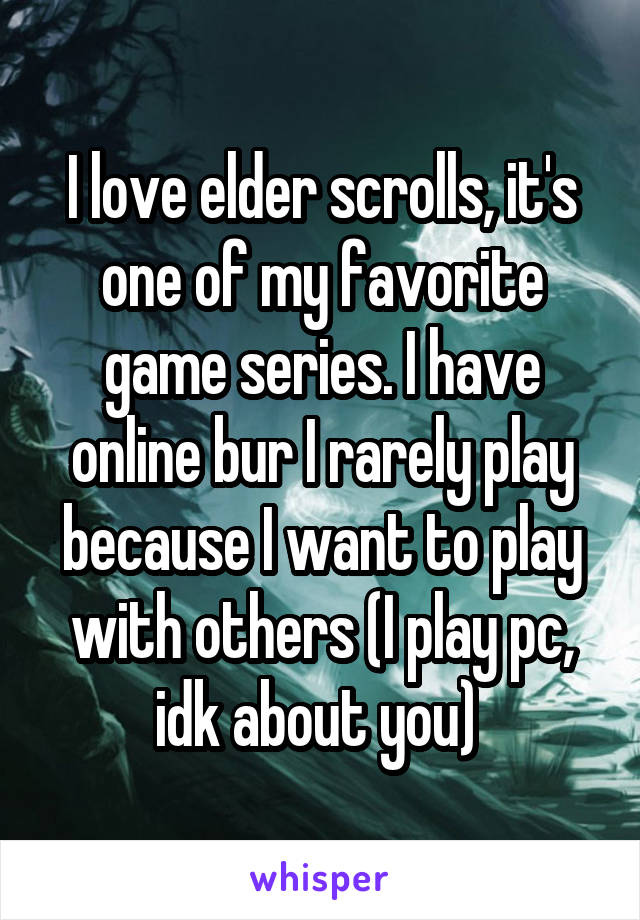 I love elder scrolls, it's one of my favorite game series. I have online bur I rarely play because I want to play with others (I play pc, idk about you) 