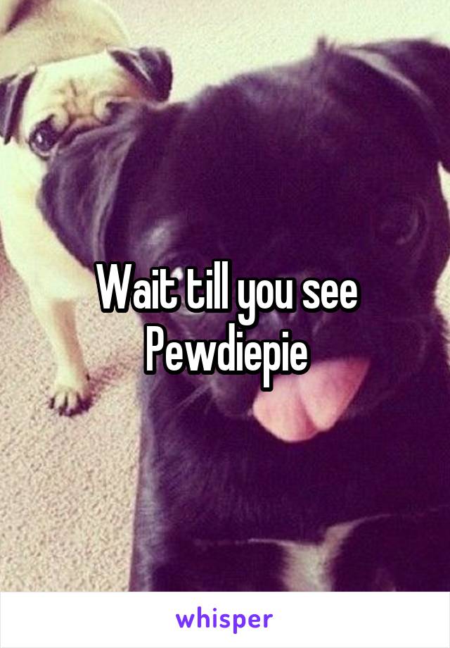 Wait till you see Pewdiepie