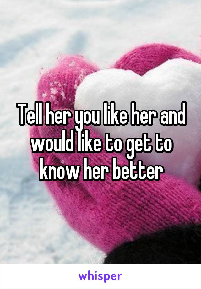 Tell her you like her and would like to get to know her better