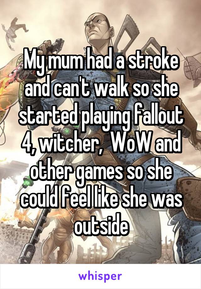 My mum had a stroke and can't walk so she started playing fallout 4, witcher,  WoW and other games so she could feel like she was outside