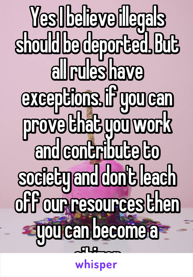 Yes I believe illegals should be deported. But all rules have exceptions. if you can prove that you work and contribute to society and don't leach off our resources then you can become a citizen
