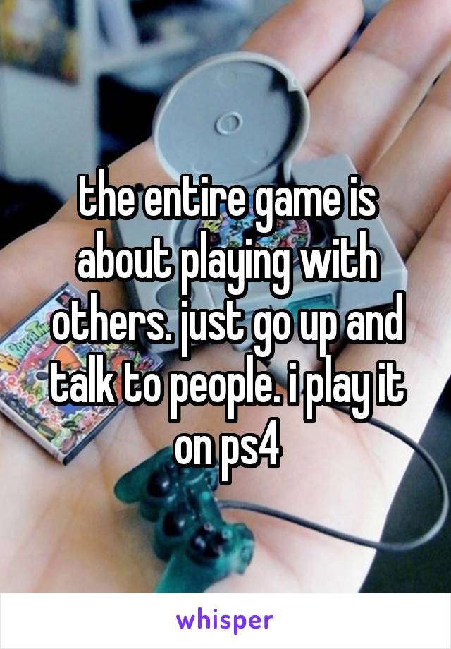 the entire game is about playing with others. just go up and talk to people. i play it on ps4