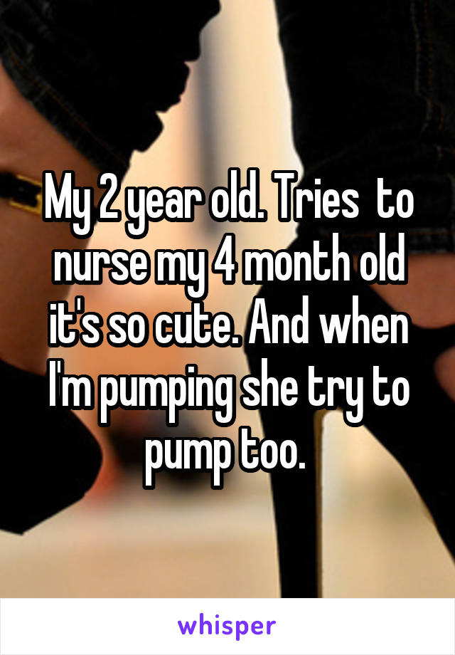 My 2 year old. Tries  to nurse my 4 month old it's so cute. And when I'm pumping she try to pump too. 