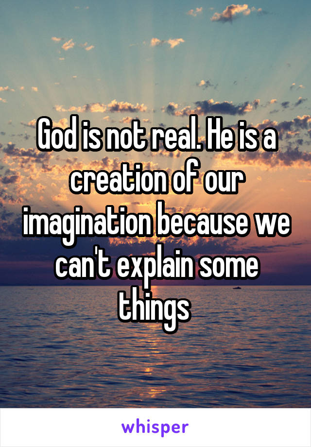 God is not real. He is a creation of our imagination because we can't explain some things 