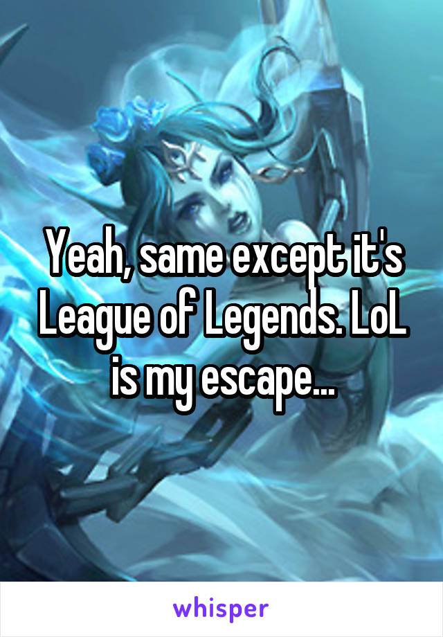 Yeah, same except it's League of Legends. LoL is my escape...