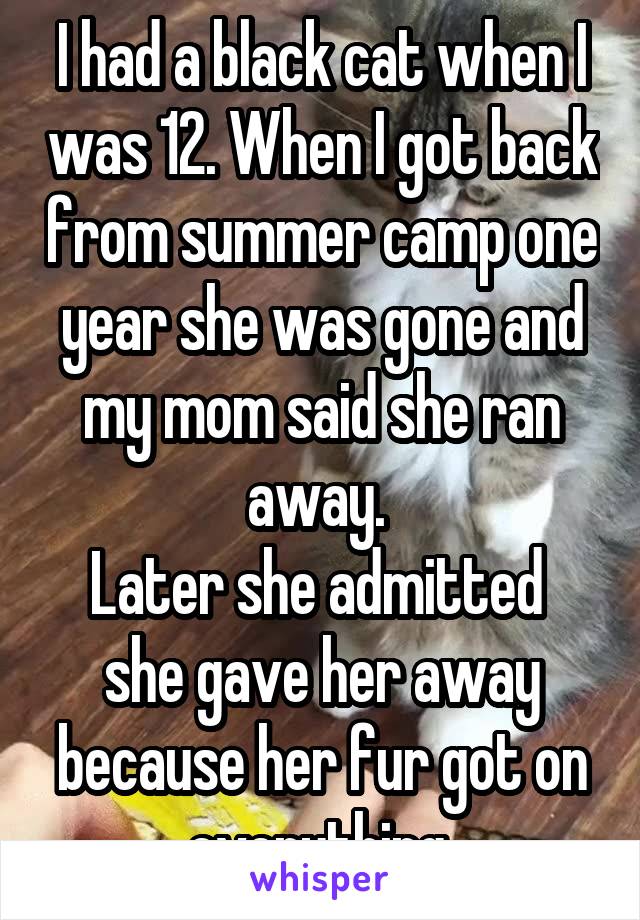 I had a black cat when I was 12. When I got back from summer camp one year she was gone and my mom said she ran away. 
Later she admitted  she gave her away because her fur got on everything.